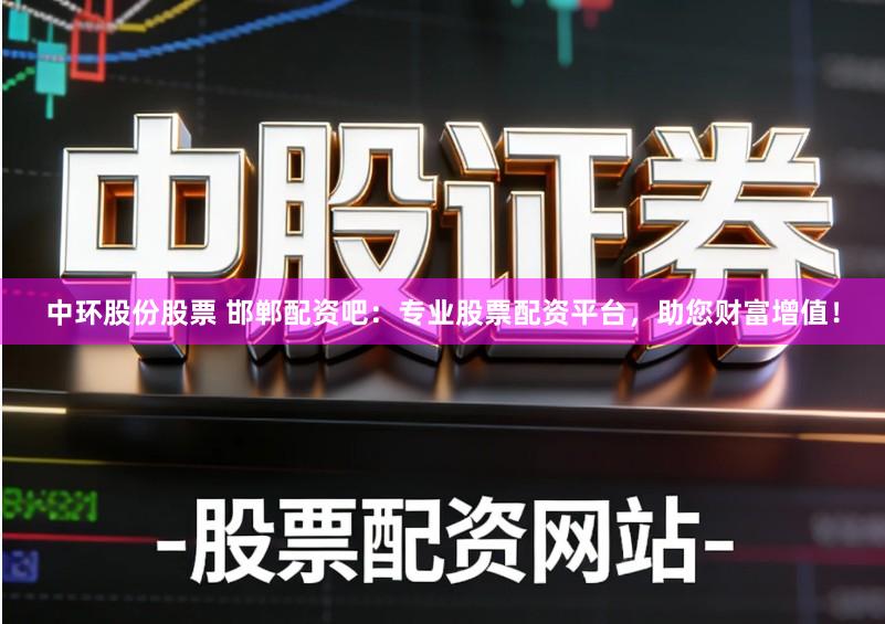 中环股份股票 邯郸配资吧：专业股票配资平台，助您财富增值！