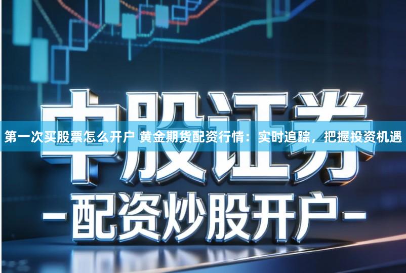 第一次买股票怎么开户 黄金期货配资行情:实时追踪,把握投资机遇