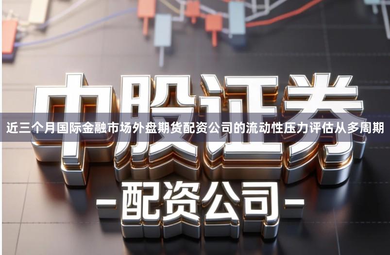 近三个月国际金融市场外盘期货配资公司的流动性压力评估从多周期